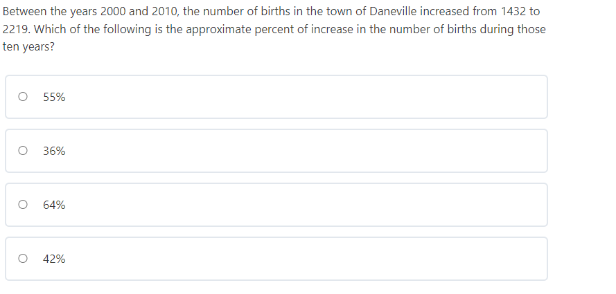 Between the years 2000 and 2010, the number of births in the town of Daneville increased from 1432 to
2219. Which of the following is the approximate percent of increase in the number of births during those
ten years?
55%
36%
64%
42%

