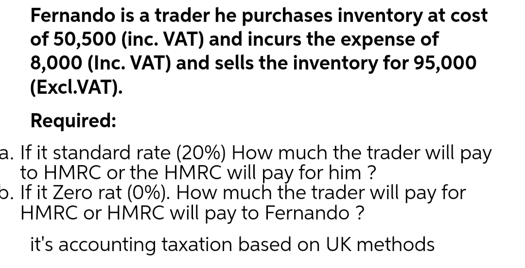 Fernando is a trader he purchases inventory at cost
of 50,500 (inc. VAT) and incurs the expense of
8,000 (Inc. VAT) and sells the inventory for 95,000
(Excl.VAT).
Required:
a. If it standard rate (20%) How much the trader will pay
to HMRC or the HMRC will pay for him ?
b. If it Zero rat (0%). How much the trader will pay for
HMRC or HMRC will pay to Fernando ?
it's accounting taxation based on UK methods
