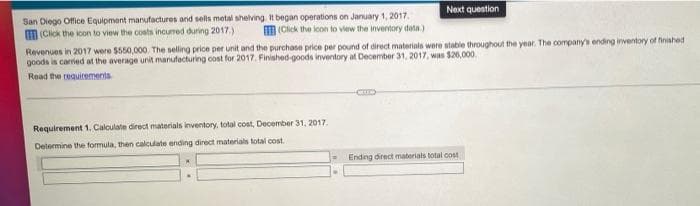 Next question
San Diego Office Equipment manufactures and sels metal shelving It began operations on January 1, 2017.
M (Click the loon to view the costs incured during 2017.)
M (Click the lcon to view the inventory data)
Revenues in 2017 were $550,000. The selling price per unit and the purchase price per pound of direct materials were stable throughout the year. The company's ending inventory of finished
goods is carried at the average unit manufacturing cost for 2017. Finished-goods inventory at December 31, 2017, was $26,000.
Read the requirements
Requirement 1. Calculate direct materials inventory, total cost, December 31, 2017.
Delermine the formula, then calculate ending direct materials total cost.
Ending direct materials total cost
