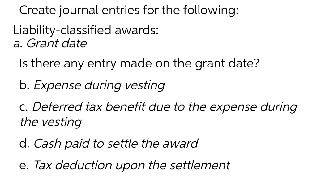 Create journal entries for the following:
Liability-classified awards:
a. Grant date
Is there any entry made on the grant date?
b. Expense during vesting
c. Deferred tax benefit due to the expense during
the vesting
d. Cash paid to settle the award
e. Tax deduction upon the settlement

