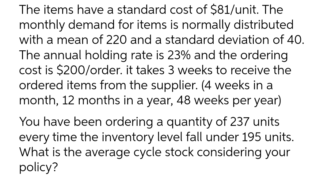 The items have a standard cost of $81/unit. The
monthly demand for items is normally distributed
with a mean of 220 and a standard deviation of 40.
The annual holding rate is 23% and the ordering
cost is $200/order. it takes 3 weeks to receive the
ordered items from the supplier. (4 weeks in a
month, 12 months in a year, 48 weeks per year)
You have been ordering a quantity of 237 units
every time the inventory level fall under 195 units.
What is the average cycle stock considering your
policy?
