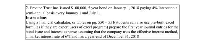 2. Proctec Trust Inc. issued S100,000, 5 year bond on January 1, 2018 paying 4% intereston a
semi-annual basis every January 1 and July 1.
Instructions
Using a financial calculator, or tables on pg. 550 – 551(students can also use pre-built excel
formulas if they are expert users of excel program) prepare the first year journal entries for the
bond issue and interest expense assuming that the company uses the effective interest method,
a market interest rate of 6% and has a year-end of December 31, 2018

