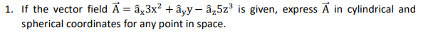 1. If the vector field Ā = ây3x? + âyy – â,5z³ is given, express Ã in cylindrical and
spherical coordinates for any point in space.
