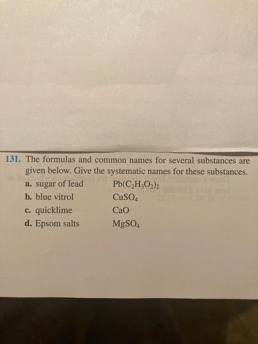 131. The formulas and common names for several substances are
given below. Give the systematic names for these substances.
a. sugar of lead
Pb(C,H;O2)2
b. blue vitrol
CuSO4
c. quicklime
CaO
d. Epsom salts
MgSO4
