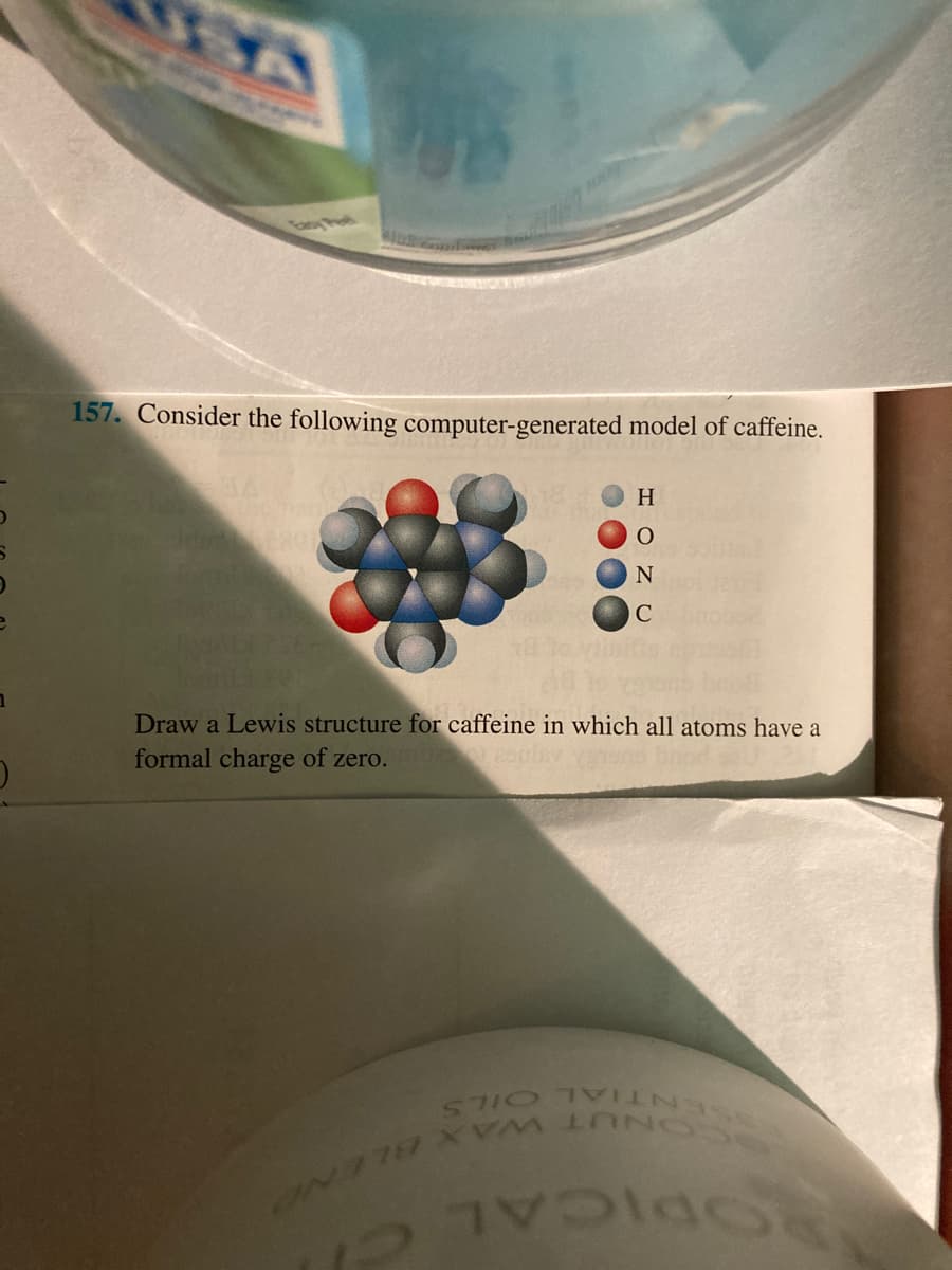 157. Consider the following computer-generated model of caffeine.
H
C
EGO
Draw a Lewis structure for caffeine in which all atoms have a
formal charge of zero.
ENTIAL OILS
