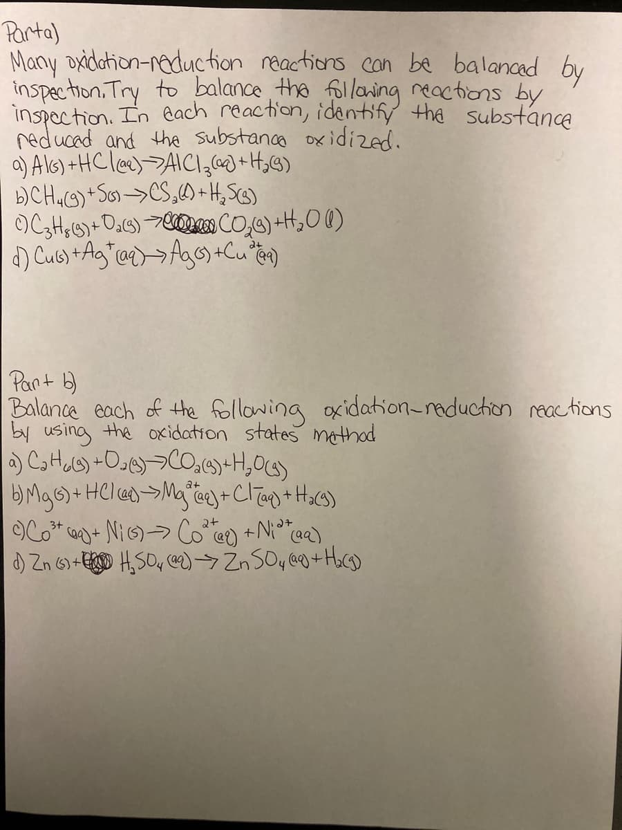 Parta)
Many oxidation-reduction reactions con be balanced by
inspection, Try to balance the follaning reactions by
inspection. In each reaction, identify the substance
reducad and the substance oxidized.
a) Al6) +HC lee)->AICI,69)+H,G)
b)CHG)*So>CS,)+H,SG)
OX
Pant b)
Balance each of the following oxidation-reduction reactions
by using the oxidation states methad
2+
