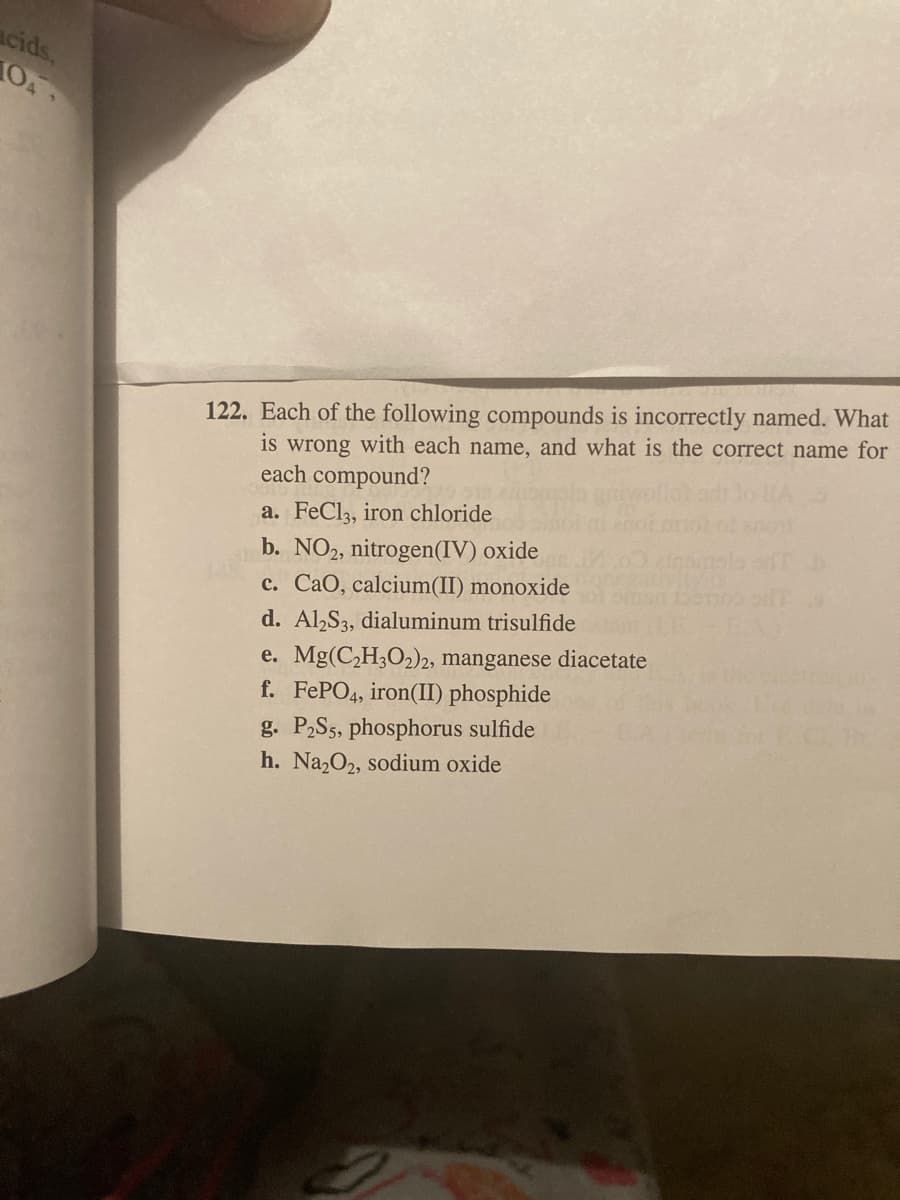 acids,
10
122. Each of the following compounds is incorrectly named. What
is wrong with each name, and what is the correct name for
each compound?
a. FeCl3, iron chloride
b. NO2, nitrogen(IV) oxide
c. CaO, calcium(II) monoxide
d. Al,S3, dialuminum trisulfide
e. Mg(C,H3O2)2, manganese diacetate
f. FEPO4, iron(II) phosphide
g. P2S5, phosphorus sulfide
h. Na2O2, sodium oxide

