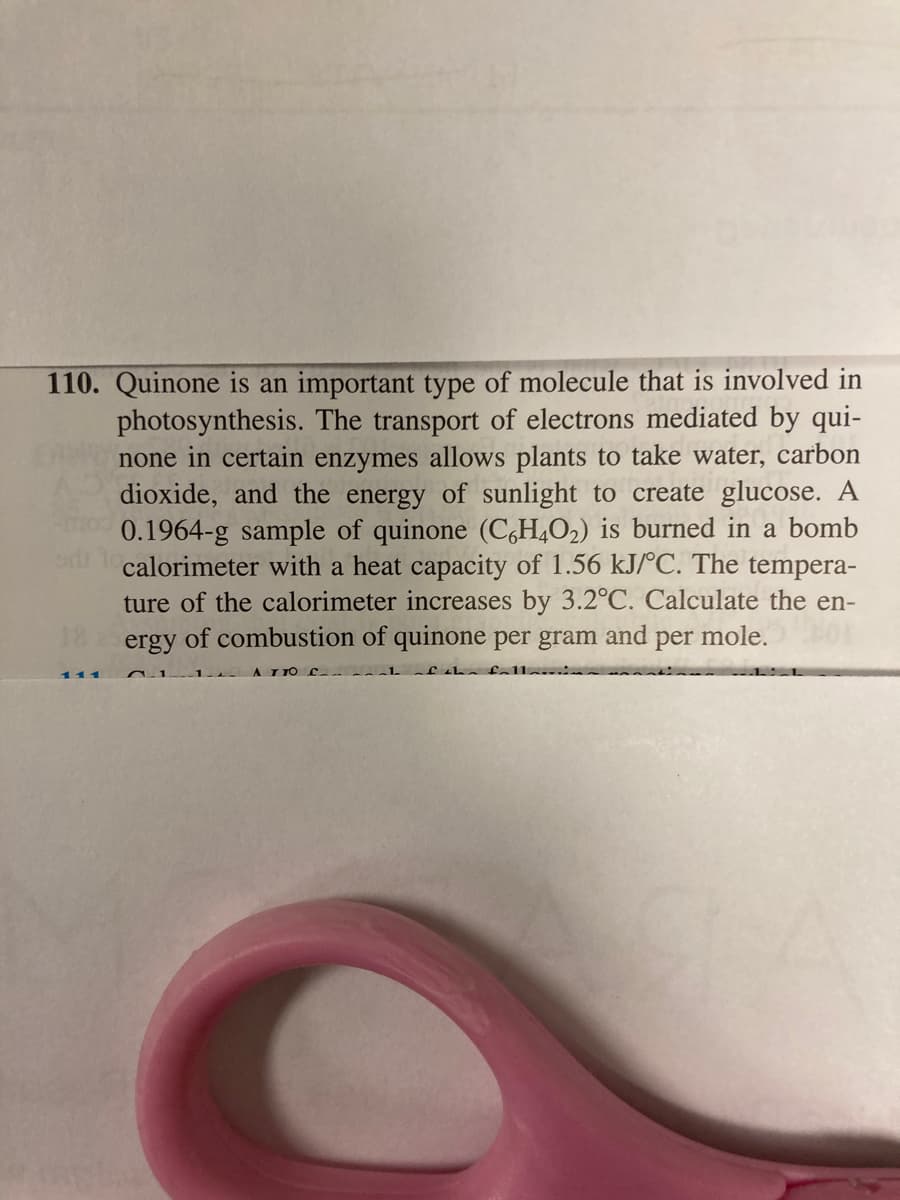 110. Quinone is an important type of molecule that is involved in
photosynthesis. The transport of electrons mediated by qui-
none in certain enzymes allows plants to take water, carbon
dioxide, and the energy of sunlight to create glucose. A
0.1964-g sample of quinone (C,H,O2) is burned in a bomb
calorimeter with a heat capacity of 1.56 kJ/°C. The tempera-
ture of the calorimeter increases by 3.2°C. Calculate the en-
ergy of combustion of quinone per gram
and
per
mole.
111
A I TO
