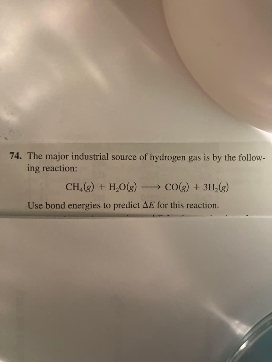 74. The major industrial source of hydrogen gas is by the follow-
ing reaction:
CH, (g) + H,O(g)
→ CO(g) + 3H,(g)
Use bond energies to predict AE for this reaction.
