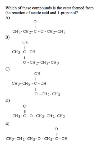 Which of these compounds is the ester formed from
the reaction of acetic acid and 1-propanol?
A)
CH3-CH2- C - O -CH2-CH 3
B)
он
CH3-C - OH
O- CH2- CH 2-CH3
он
CH3- CH2 -C - OH
o - CH2- CH3
D)
CH3-C -0-CH 2- CH 2-CH 3
E)
CH 3- CH 2- CH 2-0- CH 2- C - OH
