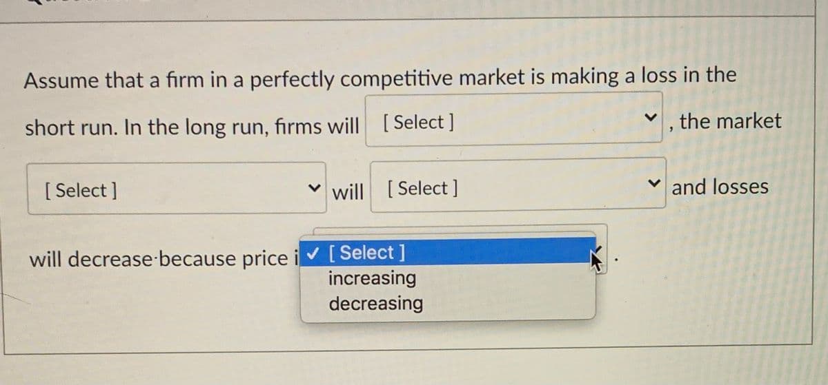 Assume that a firm in a perfectly competitive market is making a loss in the
short run. In the long run, firms will [Select ]
, the market
[ Select ]
v will [Select ]
v and losses
will decrease because price iv[Select ]
increasing
decreasing
