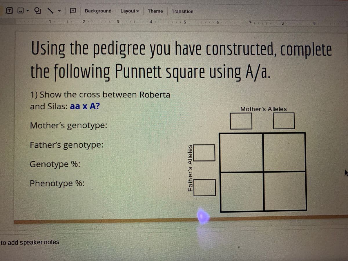 Background
Layout
Theme
Transition
1.
4
Using the pedigree you have constructed, complete
the following Punnett square using A/a.
1) Show the cross between Roberta
and Silas: aa x A?
Mother's Alleles
Mother's genotype:
Father's genotype:
Genotype %:
Phenotype %:
to add speaker notes
Father's Alleles
