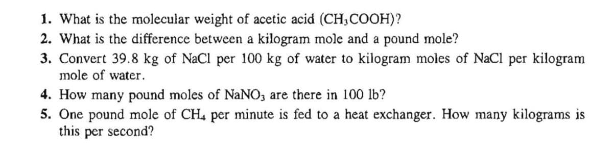 1. What is the molecular weight of acetic acid (CH,COOH)?
2. What is the difference between a kilogram mole and a pound mole?
3. Convert 39.8 kg of NaCl per 100 kg of water to kilogram moles of NaCl per kilogram
mole of water.
4. How many pound moles of NaNO, are there in 100 lb?
5. One pound mole of CH4 per minute is fed to a heat exchanger. How many kilograms is
this per second?
