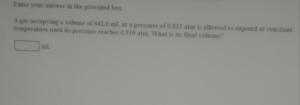 Enter your answer in the provided box.
A gas occupying a volume of 642.0 mL at a pressure of 0.812 atm is allowed to expand at constant
temperature until its pressure reaches 0.519 atm. What is its final volume?
mL
