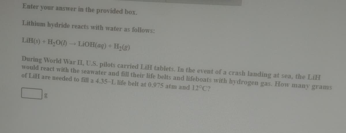 Enter your answer in the provided box.
Lithium hydride reacts with water as follows:
LiH(S) + H,0() - LIOH(aq) + H,(g)
During World War II, U.S. pilots carried LiH tablets. In the event of a crash landing at sea, the LiH
would react with the seawater and fill their life belts and lifeboats with hydrogen gas. How many grams
of LiH are needed to fill a 4.35-L life belt at 0.975 atm and 12°C?

