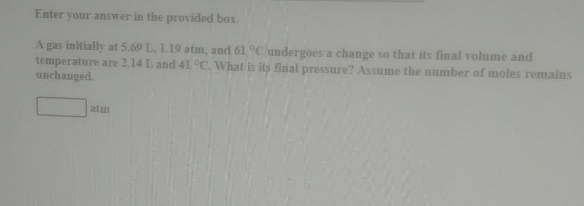 Enter
your answer in the provided box.
A gas initially at 5.69 L, 1.19 atm, and 61 °C undergoes a change so that its final volume and
temperature are 2.14 L and 41 °C. What is its final pressure? Assume the number of moles remains
unchanged.
atm
