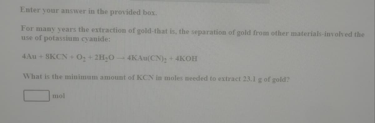 Enter your answer in the provided box.
For many years the extraction of gold-that is, the separation of gold from other materials-involved the
use of potassium cyanide:
4Au +8KCN+O2+2H,O 4KAU(CN)2 +4KOH
What is the minimum amount of KCN in moles needed to extract 23.1 g of gold?
mol
