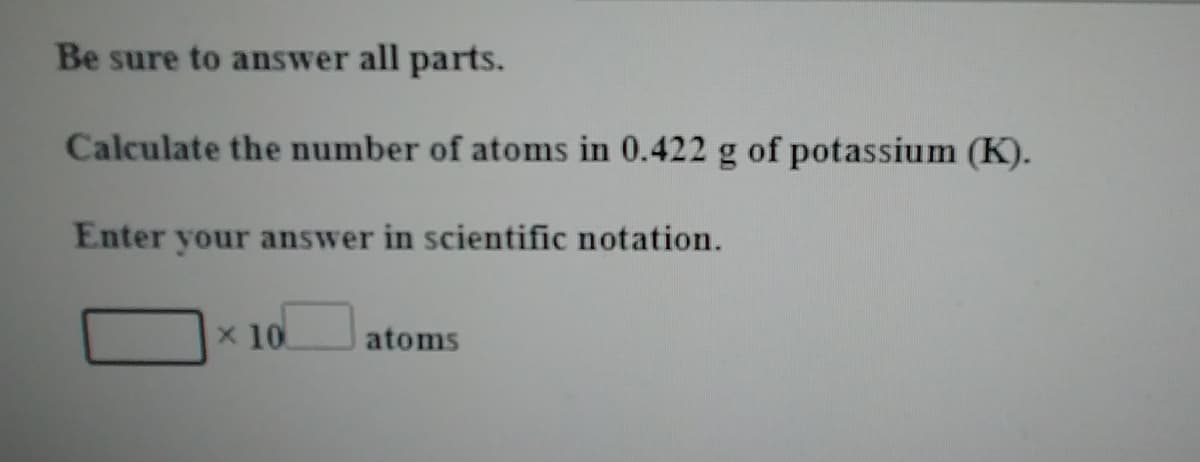 Be sure to answer all parts.
Calculate the number of atoms in 0.422 g of potassium (K).
Enter your answer in scientific notation.
x 10
atoms
