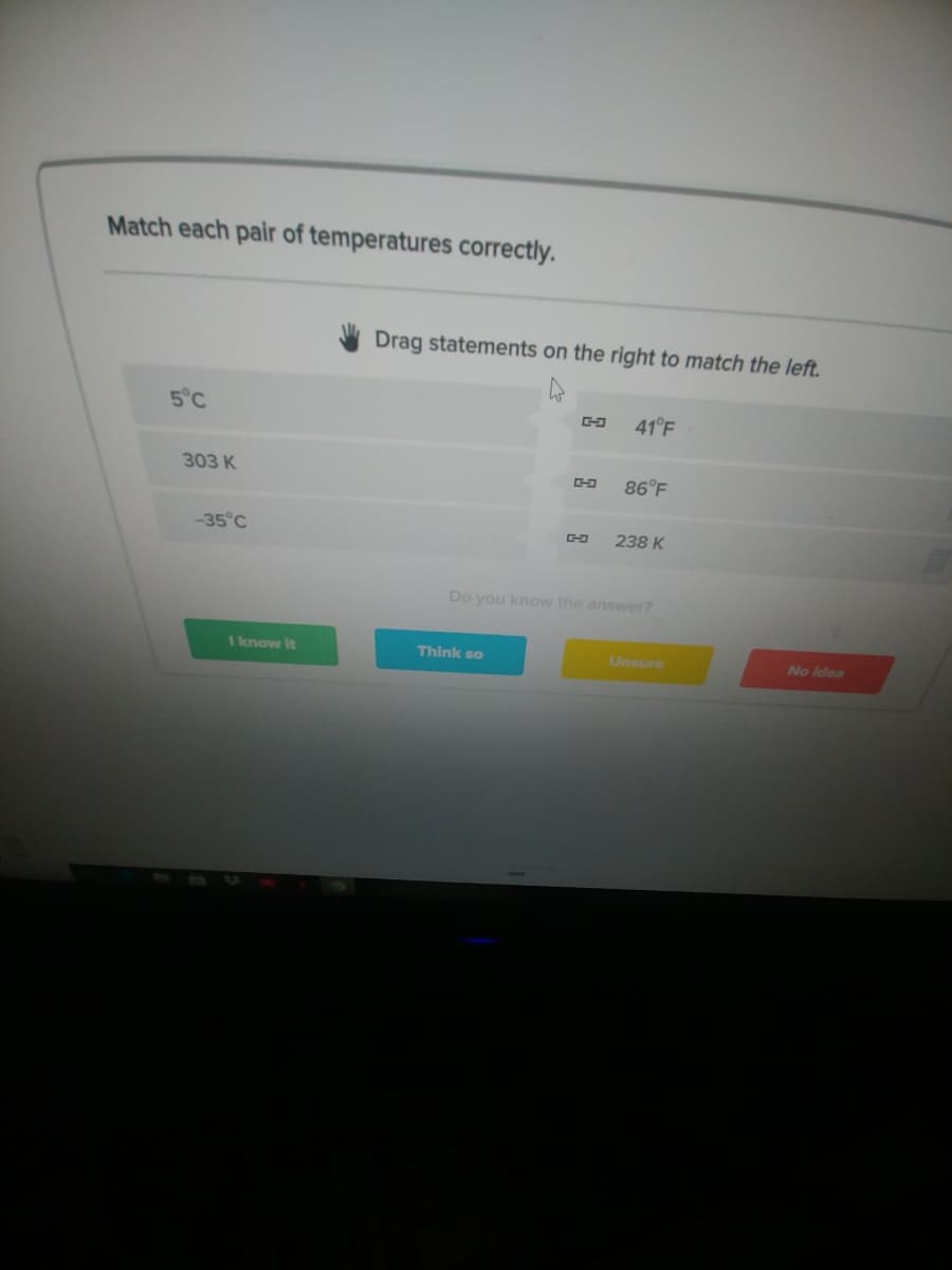 Match each pair of temperatures correctly.
Drag statements on the right to match the left.
5°C
41°F
303 K
86°F
-35°C
238 K
Do you know the answer?
I know It
Think so
Unsure
No idea
