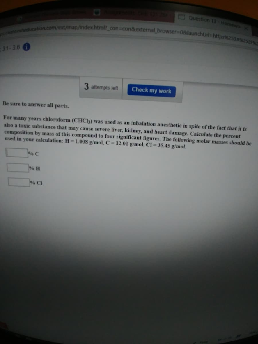 ezto.mheducation.com/ext/map/index.html?_ con%3con&external browser%3D0&launchUrl%=https%253A%252P%E
1ZM
O Question 13-Homewo
-31-36 A
3 attempts left
Check my work
Be sure to answer all parts.
For many years chloroform (CHC13) was used as an inhalation anesthetic in spite of the fact that it is
also a toxic substance that may cause severe liver, kidney, and heart damage. Calculate the percent
composition by mass of this compound to four significant figures. The following molar masses should be
used in your calculation: H = 1.008 g/mol, C = 12.01 g/mol, Cl = 35.45 g/mol.
%% C
% H
% CI
