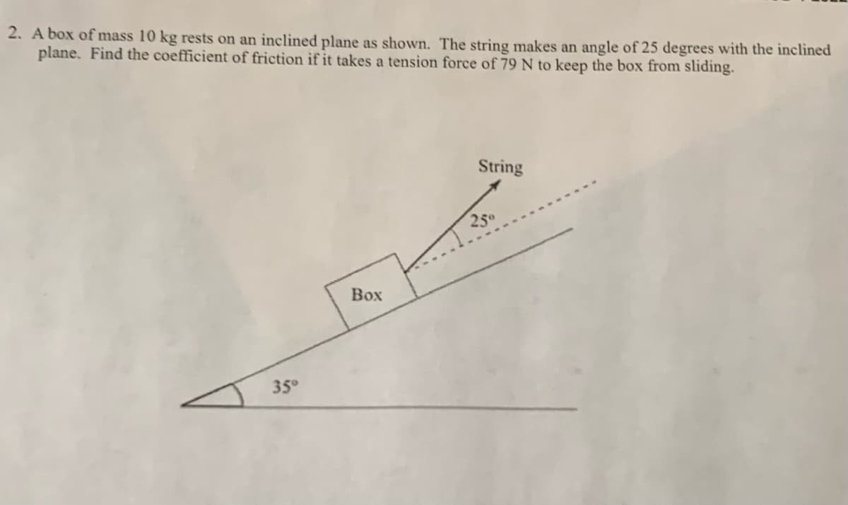 2. A box of mass 10 kg rests on an inclined plane as shown. The string makes an angle of 25 degrees with the inclined
plane. Find the coefficient of friction if it takes a tension force of 79 N to keep the box from sliding.
String
250
Box
35°
