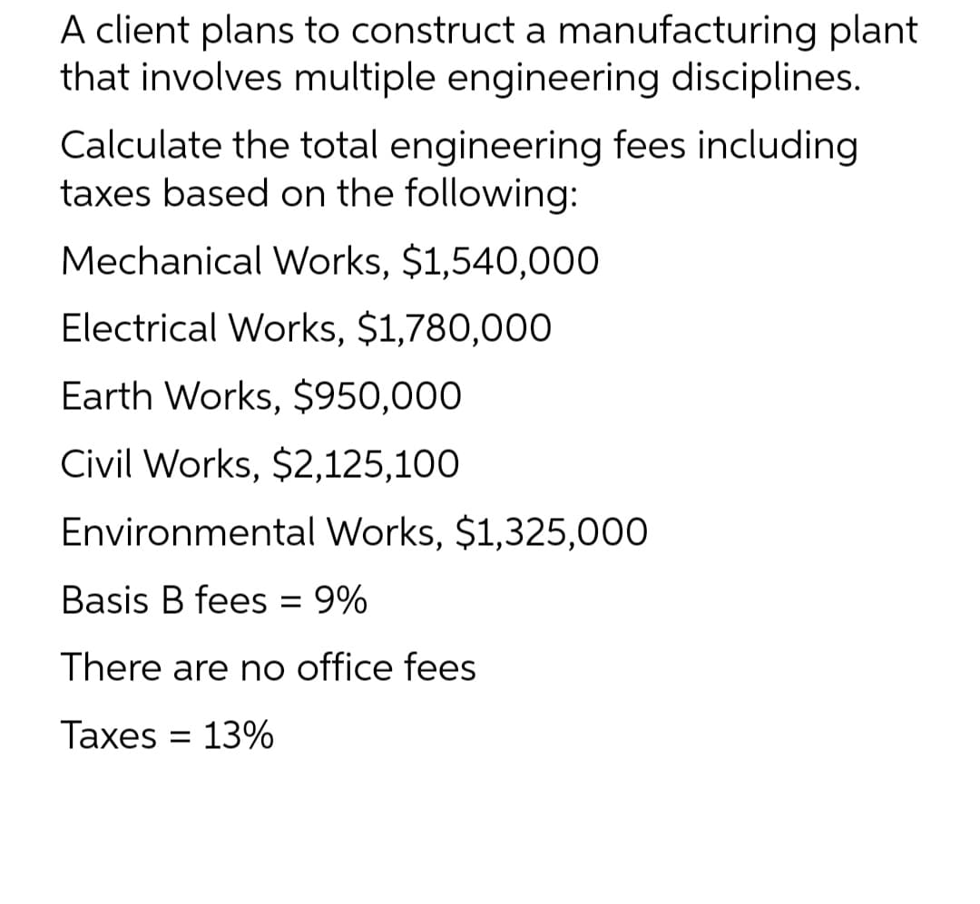 A client plans to construct a manufacturing plant
that involves multiple engineering disciplines.
Calculate the total engineering fees including
taxes based on the following:
Mechanical Works, $1,540,000
Electrical Works, $1,780,000
Earth Works, $950,000
Civil Works, $2,125,100
Environmental Works, $1,325,000
Basis B fees = 9%
There are no office fees
Taxes = 13%
