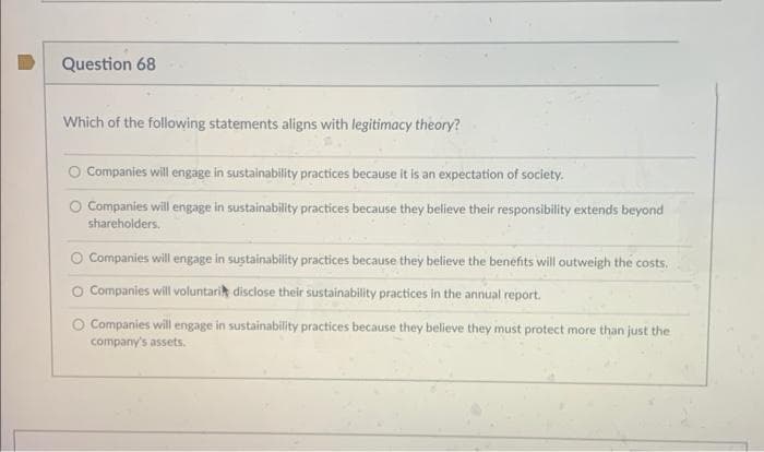 Question 68
Which of the following statements aligns with legitimacy theory?
Companies will engage in sustainability practices because it is an expectation of society.
O Companies will engage in sustainability practices because they believe their responsibility extends beyond
shareholders.
Companies will engage in sustainability practices because they believe the benefits will outweigh the costs.
O Companies will voluntari disclose their sustainability practices in the annual report.
Companies will engage in sustainability practices because they believe they must protect more than just the
company's assets.