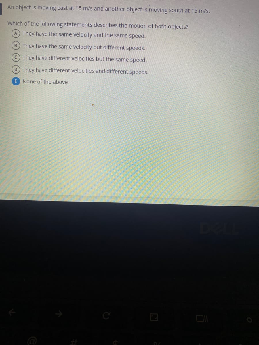 An object is moving east at 15 m/s and another object is moving south at 15 m/s.
Which of the following statements describes the motion of both objects?
A They have the same velocity and the same speed.
B They have the same velocity but different speeds.
C They have different velocities but the same speed.
D They have different velocities and different speeds.
E None of the above
