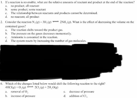 1. Ifa reaction is reversible, what are the relative amounts of reactant and product at the end of the reaction?
a. no product; all reactant
b. some product; some reactant
c. The relationship between reactants and products cannot be determined.
d. no reactant; all product
2. Consider the reaction N,(g) + 3H,(g)"
- 2NH, (g). What is the effecet of decreasing the volume on the
contained gases?
a. The reaction shifts toward the product gas.
b. The pressure on the gases decreases momentarily.
c. Ammonia is consumed in the reaction.
d. The system reacts by increasing the number of gas molecules.
6. Which of the changes listed below would shift the following reaction to the right?
4HCKg) + 0,(g) 2C1,(g) + 2H,O(g)
a. removal of O,
b. increase of pressure
c. decrease of pressure
d. addition of CI,
