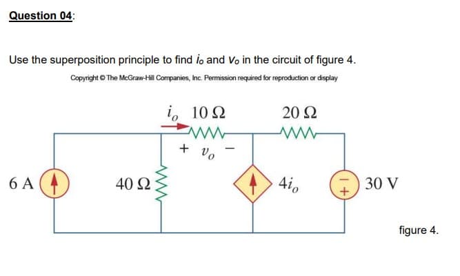 Question 04:
Use the superposition principle to find ilo and Vo in the circuit of figure 4.
Copyright © The McGraw-Hill Companies, Inc. Permission required for reproduction or display
20 Q
i, 10 2
+ vo
Aio
30 V
40 Ω
6 A (4)
figure 4.
