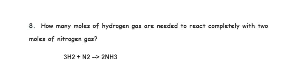 8. How many moles of hydrogen gas are needed to react completely with two
moles of nitrogen gas?
3H2 + N2 --> 2NH3
