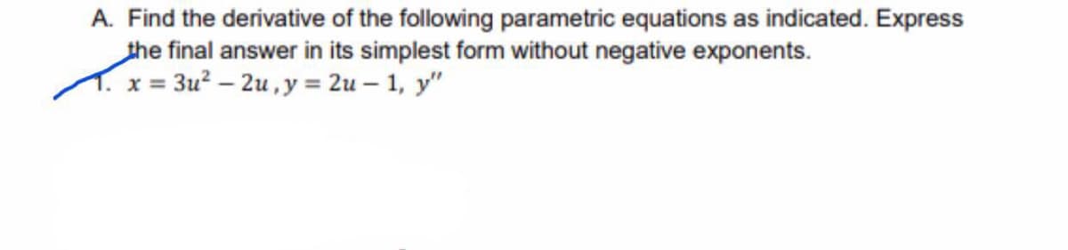 A. Find the derivative of the following parametric equations as indicated. Express
the final answer in its simplest form without negative exponents.
T. x = 3u? – 2u , y = 2u – 1, y"
