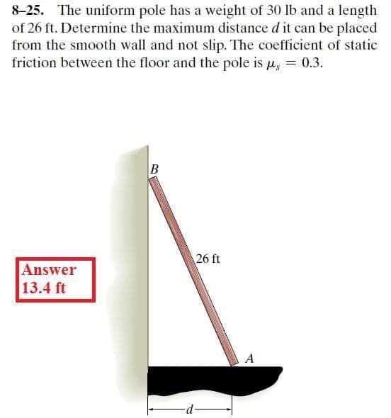 8-25. The uniform pole has a weight of 30 lb and a length
of 26 ft. Determine the maximum distance d it can be placed
from the smooth wall and not slip. The coefficient of static
friction between the floor and the pole is u, = 0.3.
B
26 ft
Answer
13.4 ft
A
d-
