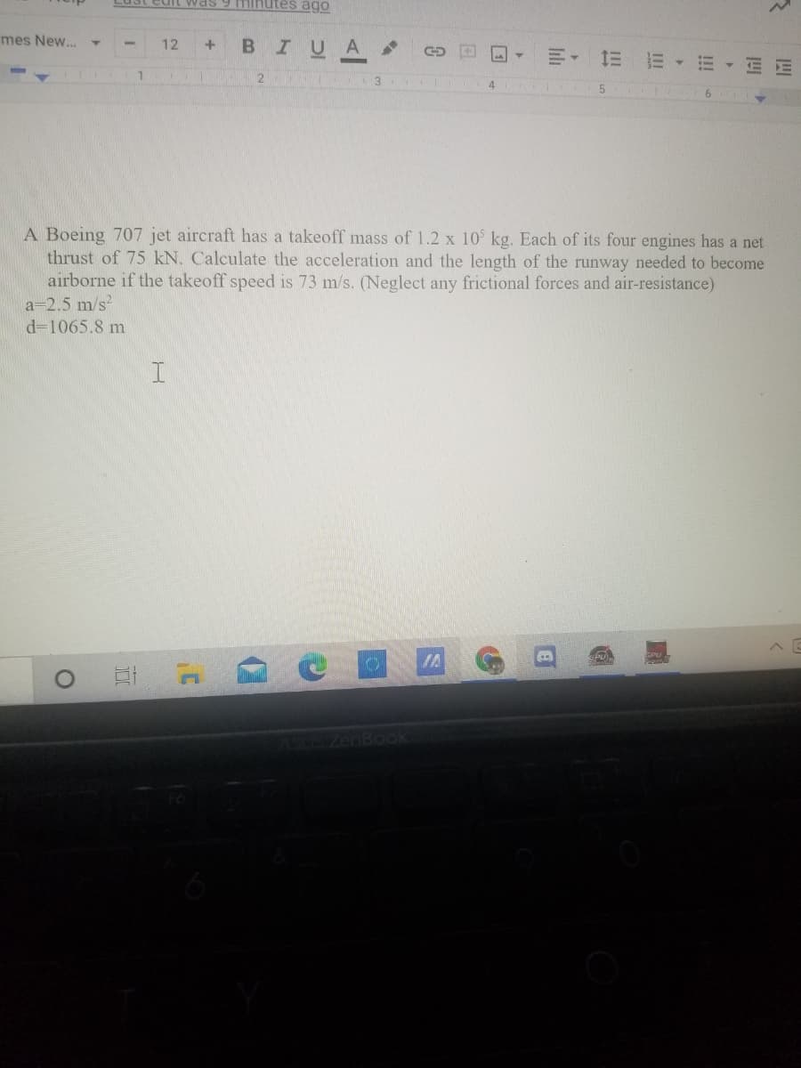 Lust ediL was 9 nutes ago
mes New...
BIUA
12
3.
4.
A Boeing 707 jet aircraft has a takeoff mass of 1.2 x 10 kg. Each of its four engines has a net
thrust of 75 kN. Calculate the acceleration and the length of the runway needed to become
airborne if the takeoff speed is 73 m/s. (Neglect any frictional forces and air-resistance)
a=2.5 m/s
d=1065.8 m
OIA
CS ZenBook
四
!!!
