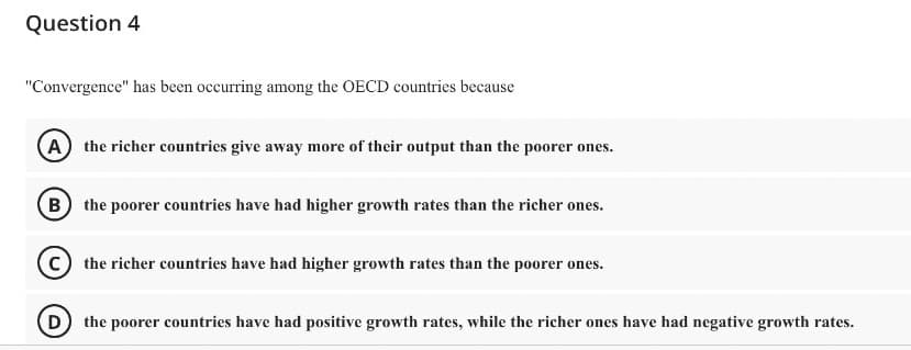 Question 4
"Convergence" has been occurring among the OECD countries because
A the richer countries give away more of their output than the poorer ones.
(B) the poorer countries have had higher growth rates than the richer ones.
C) the richer countries have had higher growth rates than the poorer ones.
(D) the poorer countries have had positive growth rates, while the richer ones have had negative growth rates.
