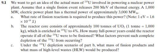 9.1
We want to get an idea of the actual mass of 235U involved in powering a nuclear power
plant. Assume that a single fission event releases 200 MeV of thermal energy. A 1,000
MW, electric power plant has a thermal power of approximately 3,000 MWh-
a.
What rate of fission reactions is required to produce this power? (Note: 1 eV = 1.6
x 10-¹9 J.)
b.
The reactor core consists of approximately 100 tonnes of UO₂ (1 tonne = 1,000
kg), which is enriched in 2U to 4%. How many full-power years could the reactor
operate if all of the 235U were to be fissioned? What factors prevent such complete
depletion of the 25U from occurring?
C.
Under the 2U depletion scenario of part b, what mass of fission products and
what mass of high-level wastes (HLW) would be produced?