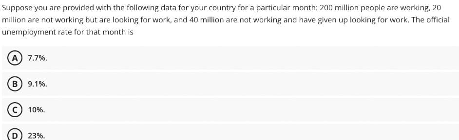 Suppose you are provided with the following data for your country for a particular month: 200 million people are working, 20
million are not working but are looking for work, and 40 million are not working and have given up looking for work. The official
unemployment rate for that month is
(A) 7.7%.
(B) 9.1%.
C) 10%.
(D) 23%.