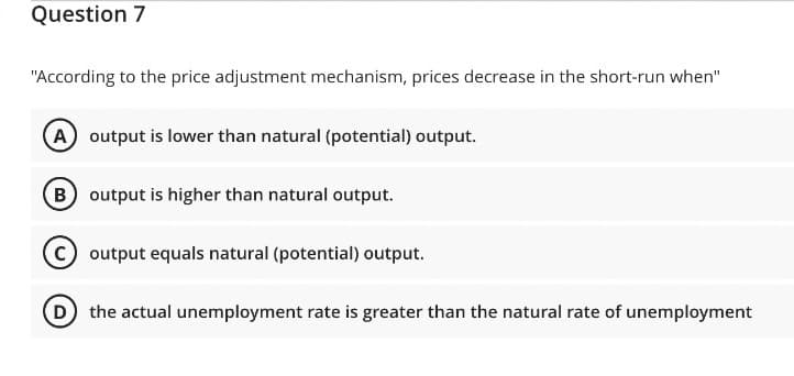 Question 7
"According to the price adjustment mechanism, prices decrease in the short-run when"
A output is lower than natural (potential) output.
(B) output is higher than natural output.
output equals natural (potential) output.
D) the actual unemployment rate is greater than the natural rate of unemployment