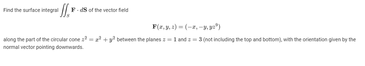 Find the surface integral
F. dS of the vector field
F(x, y, z) = (-x, –y, yz®)
along the part of the circular cone z2 = x² + y? between the planes z =1 and z = 3 (not including the top and bottom), with the orientation given by the
normal vector pointing downwards.
