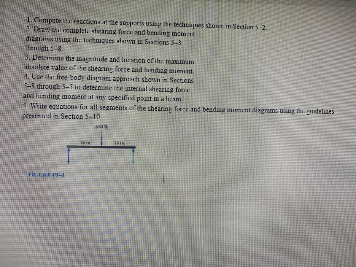 1. Compute the reactions at the supports using the techniques shown in Section 5-2.
2. Draw the complete shearing force and bending moment
diagrams using the techniques shown in Sections 5-3
through 5-8.
3. Determine the magnitude and location of the maximum
absolute value of the shearing force and bending moment.
4. Use the free-body diagram approach shown in Sections
5-3 through 5-5 to determine the internal shearing force
and bending moment at any specified point in a beam.
5. Write equations for all segments of the shearing force and bending moment diagrams using the guidelines
presented in Section 5-10.
650 lb
14 in.
14 in.
FIGURE PS-1
