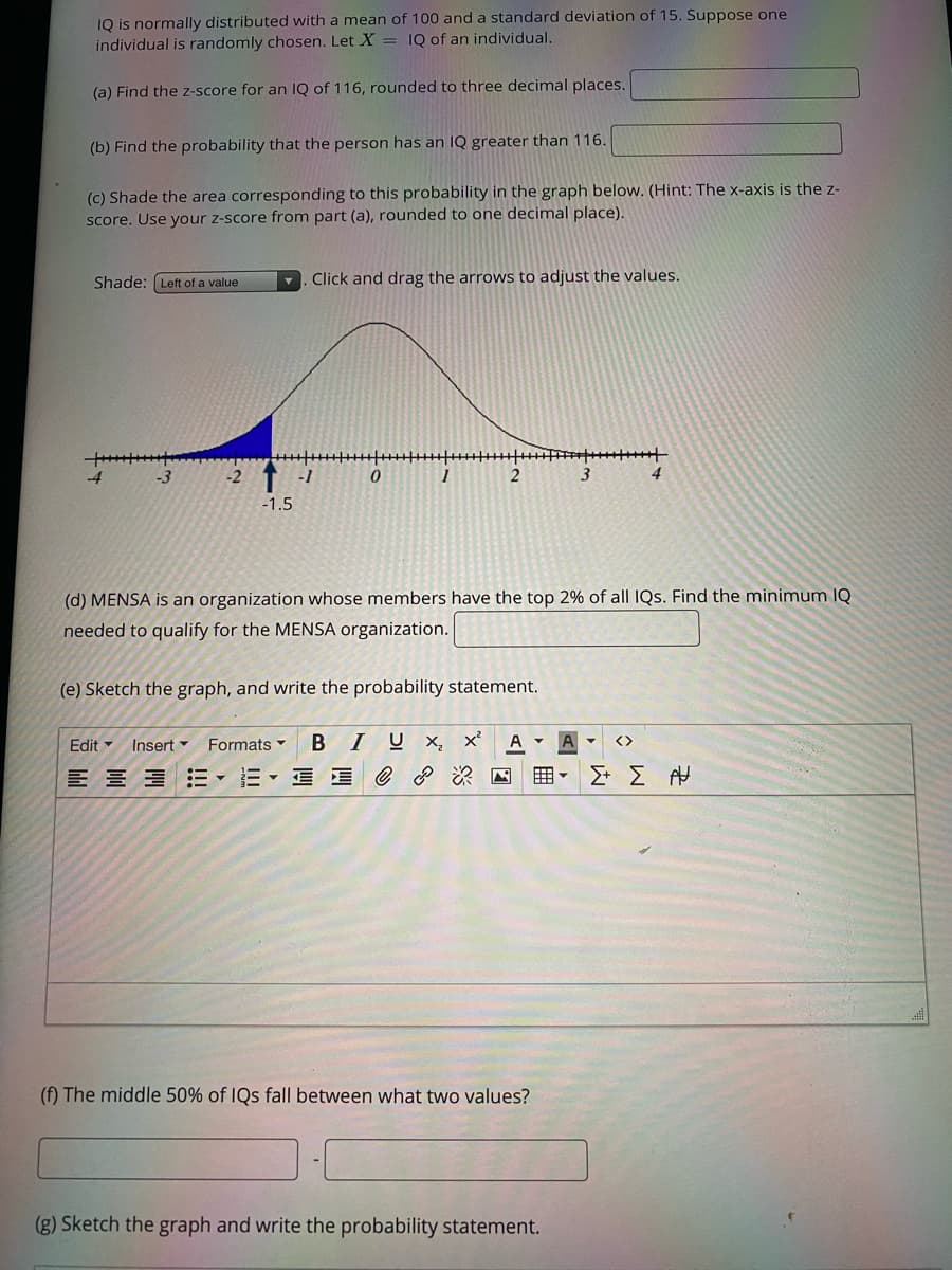 IQ is normally distributed with a mean of 100 and a standard deviation of 15. Suppose one
individual is randomly chosen. Let X = 1Q of an individual.
(a) Find the z-score for an Q of 116, rounded to three decimal places.
(b) Find the probability that the person has an IQ greater than 116.
(C) Shade the area corresponding to this probability in the graph below. (Hint: The x-axis is the z-
score. Use your z-score from part (a), rounded to one decimal place).
Shade: (Left of a value
Click and drag the arrows to adjust the values.
-3
-2
-1
4
-1.5
(d) MENSA is an organization whose members have the top 2% of all IQs. Find the minimum IQ
needed to qualify for the MENSA organization.
(e) Sketch the graph, and write the probability statement.
Formats
В
I
U x, x²
Edit -
Insert
<>
三、 星 e 国囲▼
(f) The middle 50% of IQs fall between what two values?
(g) Sketch the graph and write the probability statement.

