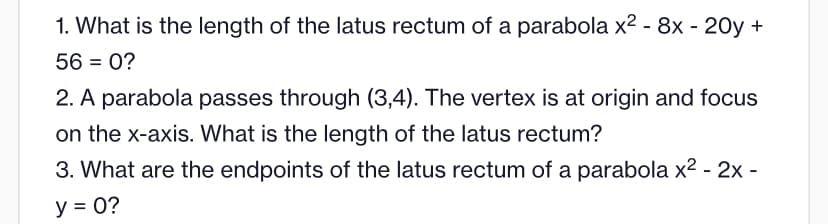 1. What is the length of the latus rectum of a parabola x² - 8x - 20y +
56 = 0?
2. A parabola passes through (3,4). The vertex is at origin and focus
on the x-axis. What is the length of the latus rectum?
3. What are the endpoints of the latus rectum of a parabola x² - 2x -
y = 0?