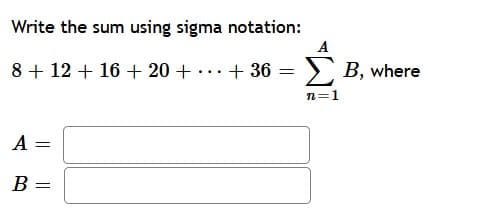 Write the sum using sigma notation:
A
8 + 12 + 16 + 20 + ...+ 36 = ), B, where
n=1
A
B =
||
