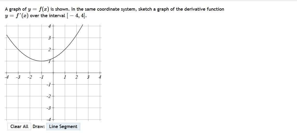 A graph of y = f(x) is shown. In the same coordinate system, sketch a graph of the derivative function
y = f'(x) over the interval [- 4, 4].
4+
-4
-3
-2
2
3
4
-1
-2-
-3
-D4+
Clear All Draw: Line Segment
