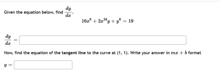 dy
Given the equation below, find
24
16x + 2x24y + y° = 19
dy
dx
Now, find the equation of the tangent line to the curve at (1, 1). Write your answer in mx + b format
||
