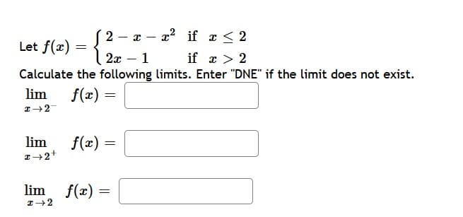 2
xx² if x < 2
-
-
Let f(x) = {
2x - 1
if x > 2
Calculate the following limits. Enter "DNE" if the limit does not exist.
lim
f(x) =
=
I→2
lim
I→2+
f(x) =
lim f(x):
=
I→2