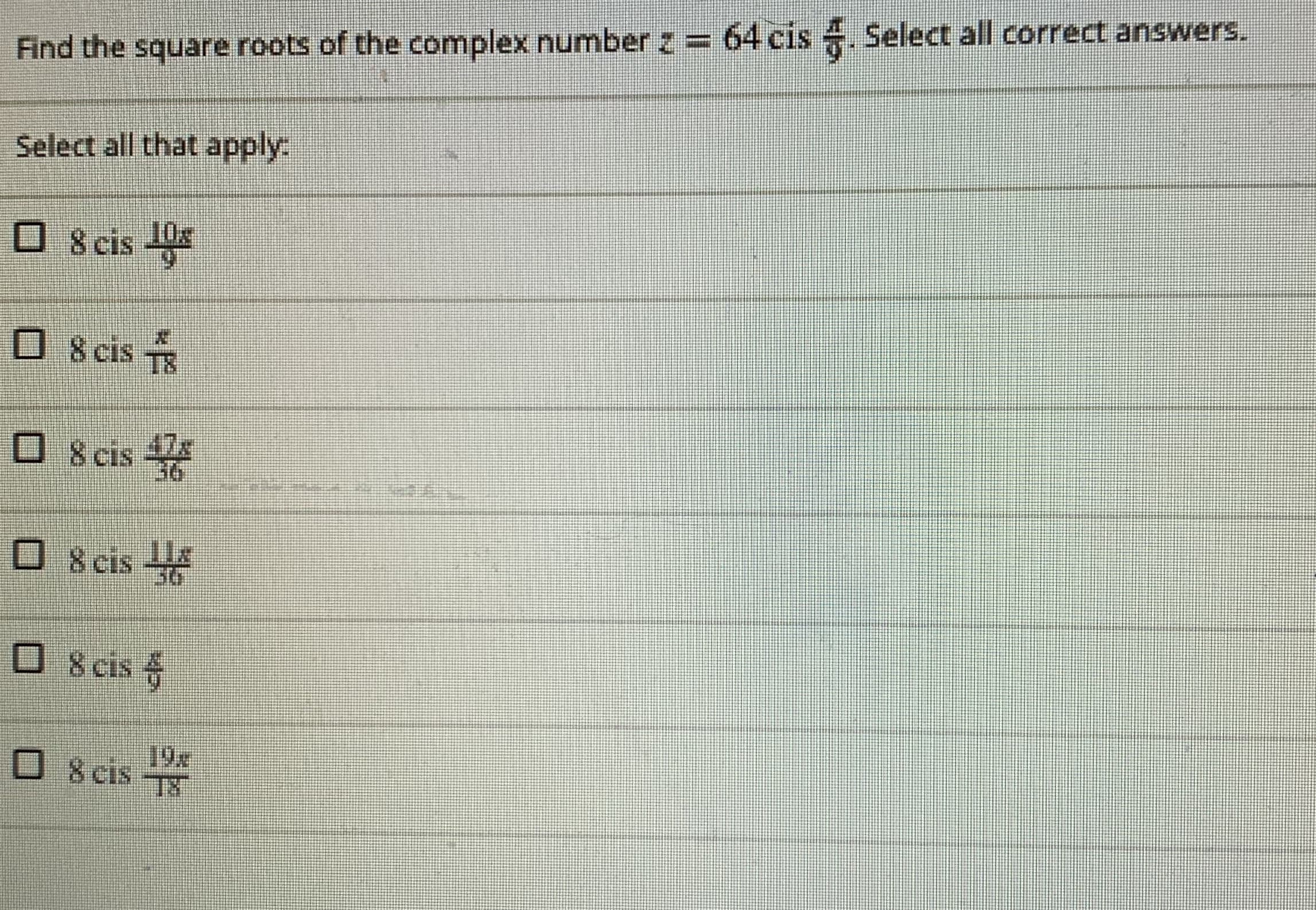 Find the square roots of the complex number z = 64 cis 4. Select all correct answers.
