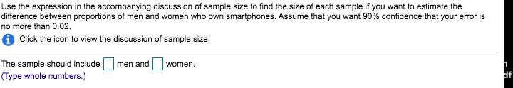 Use the expression in the accompanying discussion of sample size to find the size of each sample if you want to estimate the
difference between proportions of men and women who own smartphones. Assume that you want 90% confidence that your error is
no more than 0.02.
Click the icon to view the discussion of sample size.
The sample should include
(Type whole numbers.)
men and
women.
df
