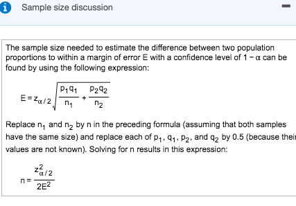 i Sample size discussion
The sample size needed to estimate the difference between two population
proportions to within a margin of error E with a confidence level of 1- a can be
found by using the following expression:
P191 P292
E= Za/2 n1
n2
Replace n, and n2 by n in the preceding formula (assuming that both samples
have the same size) and replace each of p,.91. P2, and q2 by 0.5 (because their
values are not known). Solving for n results in this expression:
n=
2E?
