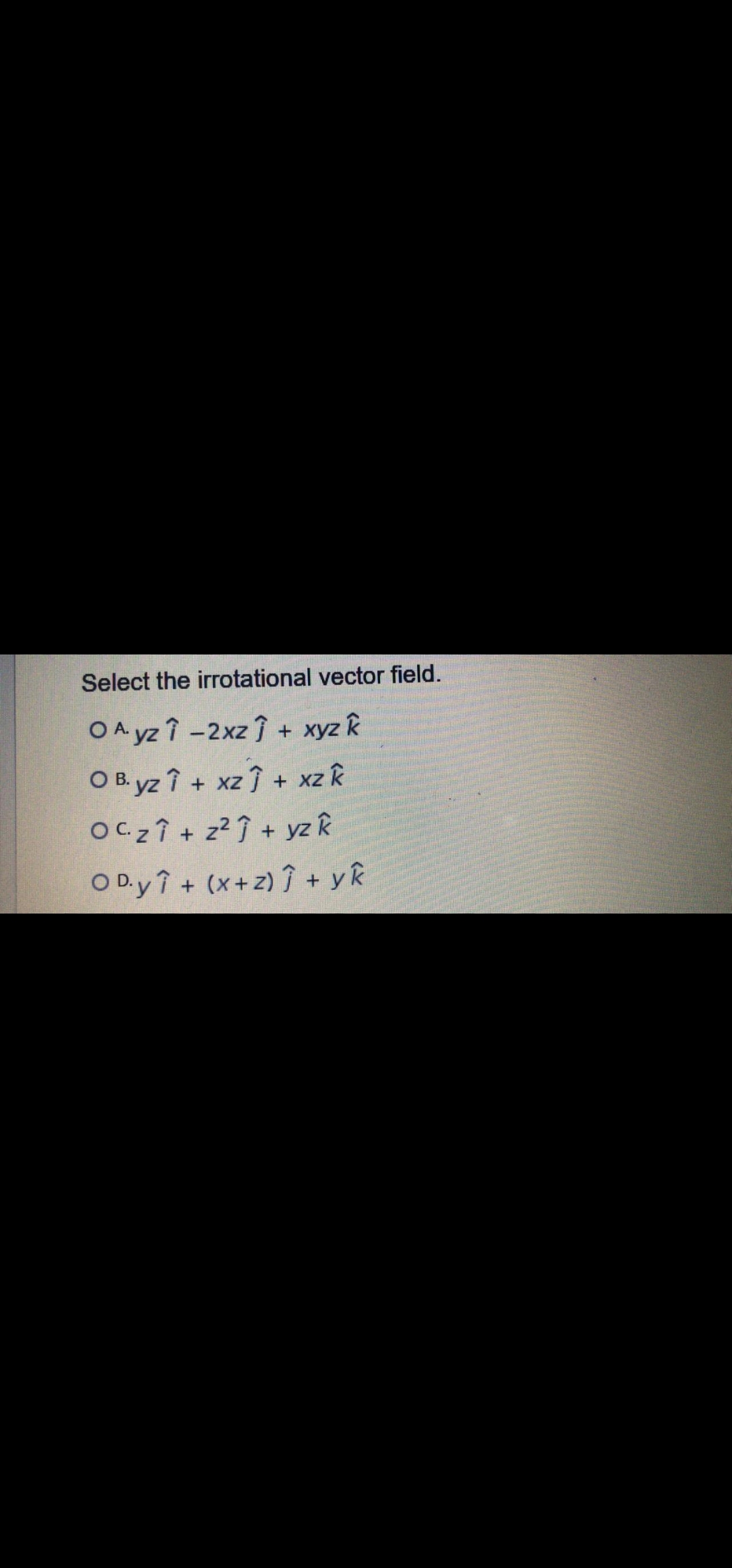 Select the irrotational vector field.
OA yz î -2xz + xyz k
O B. yz î + xz + xz k
OC 2 Î + z² Î + yz k
O D.y î + (x+z) î + yR
